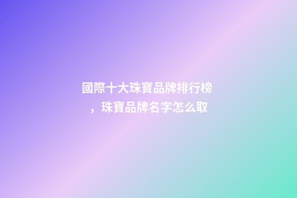 國際十大珠寶品牌排行榜，珠寶品牌名字怎么取